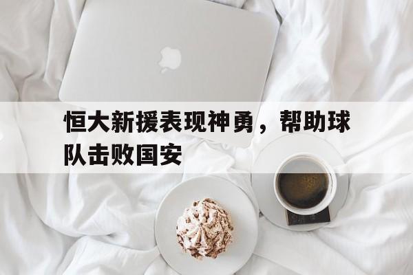 恒大新援表现神勇，帮助球队击败国安