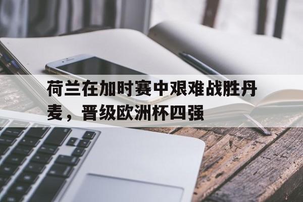 荷兰在加时赛中艰难战胜丹麦，晋级欧洲杯四强的简单介绍