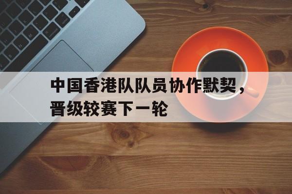 中国香港队队员协作默契，晋级较赛下一轮的简单介绍