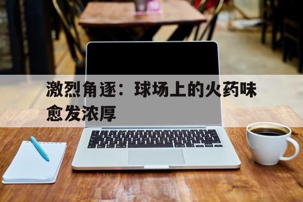 激烈角逐：球场上的火药味愈发浓厚的简单介绍