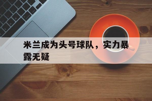 包含米兰成为头号球队，实力暴露无疑的词条