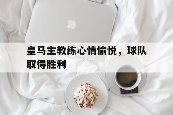 皇马主教练心情愉悦，球队取得胜利
